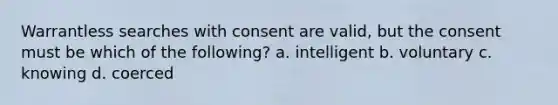 Warrantless searches with consent are valid, but the consent must be which of the following? a. intelligent b. voluntary c. knowing d. coerced