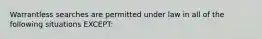 Warrantless searches are permitted under law in all of the following situations EXCEPT: