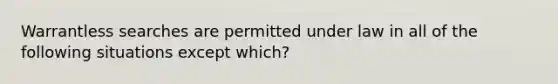 Warrantless searches are permitted under law in all of the following situations except which?