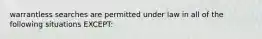 warrantless searches are permitted under law in all of the following situations EXCEPT: