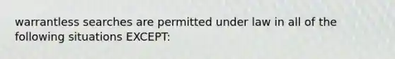 warrantless searches are permitted under law in all of the following situations EXCEPT: