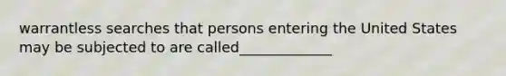 warrantless searches that persons entering the United States may be subjected to are called_____________