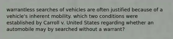 warrantless searches of vehicles are often justified because of a vehicle's inherent mobility. which two conditions were established by Carroll v. United States regarding whether an automobile may by searched without a warrant?