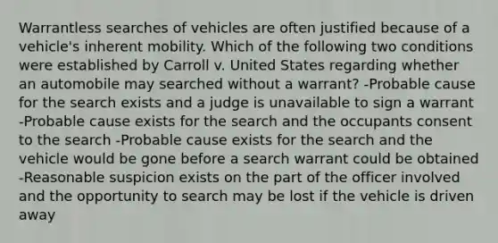 Warrantless searches of vehicles are often justified because of a vehicle's inherent mobility. Which of the following two conditions were established by Carroll v. United States regarding whether an automobile may searched without a warrant? -Probable cause for the search exists and a judge is unavailable to sign a warrant -Probable cause exists for the search and the occupants consent to the search -Probable cause exists for the search and the vehicle would be gone before a search warrant could be obtained -Reasonable suspicion exists on the part of the officer involved and the opportunity to search may be lost if the vehicle is driven away