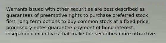 Warrants issued with other securities are best described as guarantees of preemptive rights to purchase preferred stock first. long-term options to buy common stock at a fixed price. promissory notes guarantee payment of bond interest. inseparable incentives that make the securities more attractive.