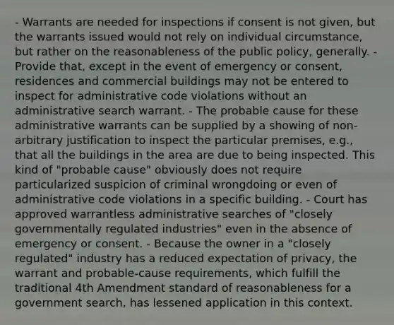 - Warrants are needed for inspections if consent is not given, but the warrants issued would not rely on individual circumstance, but rather on the reasonableness of the public policy, generally. - Provide that, except in the event of emergency or consent, residences and commercial buildings may not be entered to inspect for administrative code violations without an administrative search warrant. - The probable cause for these administrative warrants can be supplied by a showing of non-arbitrary justification to inspect the particular premises, e.g., that all the buildings in the area are due to being inspected. This kind of "probable cause" obviously does not require particularized suspicion of criminal wrongdoing or even of administrative code violations in a specific building. - Court has approved warrantless administrative searches of "closely governmentally regulated industries" even in the absence of emergency or consent. - Because the owner in a "closely regulated" industry has a reduced expectation of privacy, the warrant and probable-cause requirements, which fulfill the traditional 4th Amendment standard of reasonableness for a government search, has lessened application in this context.