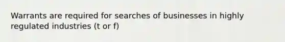 Warrants are required for searches of businesses in highly regulated industries (t or f)