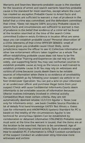 Warrants and Searches Warrants-probable cause is the standard for the issuance of arrest and search warrants Searches-probable cause is the standard for most searches, except where the court has created an exception Probable Cause to Arrest Facts and circumstances are sufficient to warrant a man of prudence in the belief that a crime was committed, and the defendant committed that crime. *Does not require 100% accuracy Probable cause to search Facts and circumstances are sufficient to warrant a man of prudence in the belief that evidence of a crime will be found at the location searched at the time of the search Crime committed Evidence exists Evidence in location What are some ways you can establish probable cause? Personal observation of a crime /elements of that crime OFFICER SENSES- smell of marijuana gives you probable cause (most likely, some jurisdictions require the officer to see it) Collective information of other law enforcement officers taken together as a whole The officer establishing probable cause does not have to be the arresting officer Training and Experience (do not rely on this solely, use supporting facts) You may use nonhuman sources to establish probable cause as long as the source is well-trained to establish probable cause (k-9) You may rely on witnesses and victims of crime because courts deem them to be reliable sources of information when there is no evidence of unreliability You can establish pc by following your suspect via vehicle or on foot Undercover Operation: You can put a wire on your informant or an undercover officer and purchase illegal items from your suspect Check with ausa Confidential Informants Courts deem informants to be unreliable sources of information because: Ulterior motives Intimately involved in criminal activity Competitive Must meet certain criteria, they are not automatically deemed reliable 11/17/22 Aguilar v. Texas (use only for informants only) - see book Credible Source Provides a lot of details First hand knowledge GATES Test Illinois v. Gates (use for informants and ANONYMOUS tipsters) Standard for PC is based on the totality of the circumstances Aguilar is too technical for anonymous tipsters Can be established by corroboration or detained information STALENESS Probable cause must exist at the time the warrant is issued, that the items are at the location to be searched. Factors to be considered: Age of information Continuing criminal activity Type of evidence sought How to establish PC if information is STALE Conduct surveillance of the suspect Conduct an undercover sting Interview more witnesses and victims