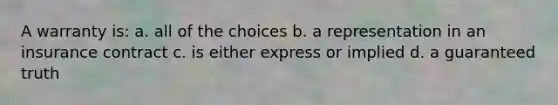 A warranty is: a. all of the choices b. a representation in an insurance contract c. is either express or implied d. a guaranteed truth