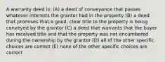 A warranty deed is: (A) a deed of conveyance that passes whatever interests the grantor had in the property (B) a deed that promises that a good, clear title to the property is being conveyed by the grantor (C) a deed that warrants that the buyer has received title and that the property was not encumbered during the ownership by the grantor (D) all of the other specific choices are correct (E) none of the other specific choices are correct