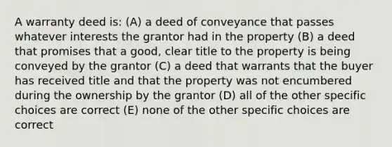 A warranty deed is: (A) a deed of conveyance that passes whatever interests the grantor had in the property (B) a deed that promises that a good, clear title to the property is being conveyed by the grantor (C) a deed that warrants that the buyer has received title and that the property was not encumbered during the ownership by the grantor (D) all of the other specific choices are correct (E) none of the other specific choices are correct