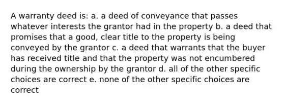 A warranty deed is: a. a deed of conveyance that passes whatever interests the grantor had in the property b. a deed that promises that a good, clear title to the property is being conveyed by the grantor c. a deed that warrants that the buyer has received title and that the property was not encumbered during the ownership by the grantor d. all of the other specific choices are correct e. none of the other specific choices are correct