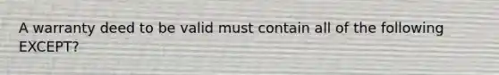 A warranty deed to be valid must contain all of the following EXCEPT?