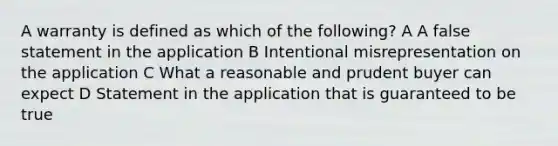 A warranty is defined as which of the following? A A false statement in the application B Intentional misrepresentation on the application C What a reasonable and prudent buyer can expect D Statement in the application that is guaranteed to be true