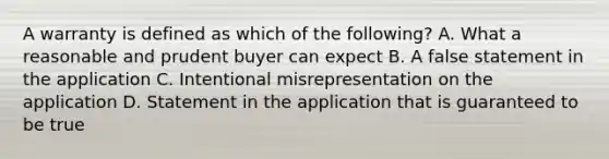 A warranty is defined as which of the following? A. What a reasonable and prudent buyer can expect B. A false statement in the application C. Intentional misrepresentation on the application D. Statement in the application that is guaranteed to be true