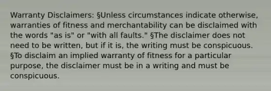 Warranty Disclaimers: §Unless circumstances indicate otherwise, warranties of fitness and merchantability can be disclaimed with the words "as is" or "with all faults." §The disclaimer does not need to be written, but if it is, the writing must be conspicuous. §To disclaim an implied warranty of fitness for a particular purpose, the disclaimer must be in a writing and must be conspicuous.