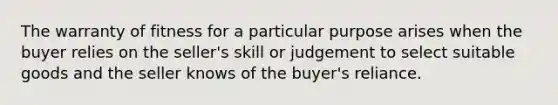 The warranty of fitness for a particular purpose arises when the buyer relies on the seller's skill or judgement to select suitable goods and the seller knows of the buyer's reliance.