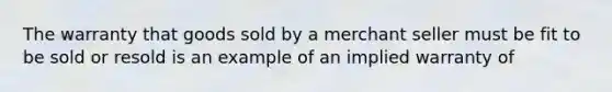 The warranty that goods sold by a merchant seller must be fit to be sold or resold is an example of an implied warranty of