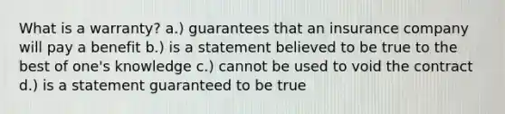What is a warranty? a.) guarantees that an insurance company will pay a benefit b.) is a statement believed to be true to the best of one's knowledge c.) cannot be used to void the contract d.) is a statement guaranteed to be true