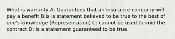 What is warranty A: Guarantees that an insurance company will pay a benefit B:is is statement believed to be true to the best of one's knowledge (Representation) C: cannot be used to void the contract D: is a statement guaranteed to be true