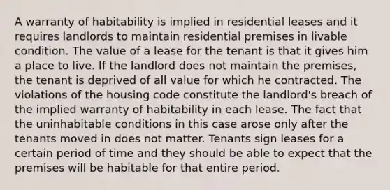 A warranty of habitability is implied in residential leases and it requires landlords to maintain residential premises in livable condition. The value of a lease for the tenant is that it gives him a place to live. If the landlord does not maintain the premises, the tenant is deprived of all value for which he contracted. The violations of the housing code constitute the landlord's breach of the implied warranty of habitability in each lease. The fact that the uninhabitable conditions in this case arose only after the tenants moved in does not matter. Tenants sign leases for a certain period of time and they should be able to expect that the premises will be habitable for that entire period.