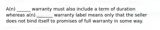 A(n) ______ warranty must also include a term of duration whereas a(n) _______ warranty label means only that the seller does not bind itself to promises of full warranty in some way.