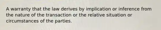 A warranty that the law derives by implication or inference from the nature of the transaction or the relative situation or circumstances of the parties.