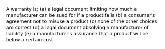 A warranty is: (a) a legal document limiting how much a manufacturer can be sued for if a product fails (b) a consumer's agreement not to misuse a product (c) none of the other choices are correct (d) a legal document absolving a manufacturer of liability (e) a manufacturer's assurance that a product will be below a certain cost