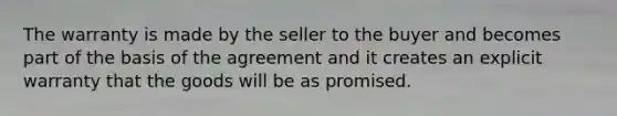 The warranty is made by the seller to the buyer and becomes part of the basis of the agreement and it creates an explicit warranty that the goods will be as promised.