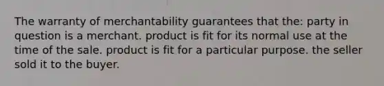 The warranty of merchantability guarantees that the: party in question is a merchant. product is fit for its normal use at the time of the sale. product is fit for a particular purpose. the seller sold it to the buyer.