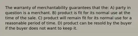 The warranty of merchantability guarantees that the: A) party in question is a merchant. B) product is fit for its normal use at the time of the sale. C) product will remain fit for its normal use for a reasonable period of time. D) product can be resold by the buyer if the buyer does not want to keep it.