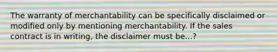 The warranty of merchantability can be specifically disclaimed or modified only by mentioning merchantability. If the sales contract is in writing, the disclaimer must be...?