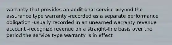 warranty that provides an additional service beyond the assurance type warranty -recorded as a separate performance obligation -usually recorded in an unearned warranty revenue account -recognize revenue on a straight-line basis over the period the service type warranty is in effect