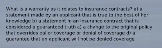 What is a warranty as it relates to insurance contracts? a) a statement made by an applicant that is true to the best of her knowledge b) a statement in an insurance contract that is considered a guaranteed truth c) a change to the original policy that overrides ealier coverage or denial of coverage d) a guarantee that an applicant will not be denied coverage