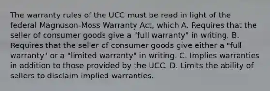 The warranty rules of the UCC must be read in light of the federal Magnuson-Moss Warranty Act, which A. Requires that the seller of consumer goods give a "full warranty" in writing. B. Requires that the seller of consumer goods give either a "full warranty" or a "limited warranty" in writing. C. Implies warranties in addition to those provided by the UCC. D. Limits the ability of sellers to disclaim implied warranties.