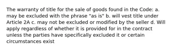 The warranty of title for the sale of goods found in the Code: a. may be excluded with the phrase "as is" b. will vest title under Article 2A c. may not be excluded or modified by the seller d. Will apply regardless of whether it is provided for in the contract unless the parties have specifically excluded it or certain circumstances exist