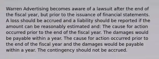 Warren Advertising becomes aware of a lawsuit after the end of the fiscal year, but prior to the issuance of financial statements. A loss should be accrued and a liability should be reported if the amount can be reasonably estimated and: The cause for action occurred prior to the end of the fiscal year. The damages would be payable within a year. The cause for action occurred prior to the end of the fiscal year and the damages would be payable within a year. The contingency should not be accrued.