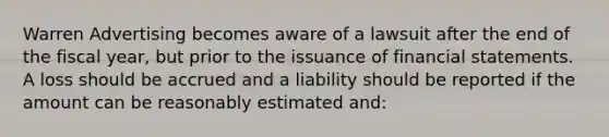 Warren Advertising becomes aware of a lawsuit after the end of the fiscal year, but prior to the issuance of financial statements. A loss should be accrued and a liability should be reported if the amount can be reasonably estimated and: