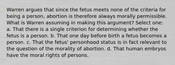 Warren argues that since the fetus meets none of the criteria for being a person, abortion is therefore always morally permissible. What is Warren assuming in making this argument? Select one: a. That there is a single criterion for determining whether the fetus is a person. b. That one day before birth a fetus becomes a person. c. That the fetus' personhood status is in fact relevant to the question of the morality of abortion. d. That human embryos have the moral rights of persons.