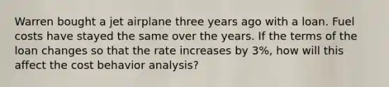 Warren bought a jet airplane three years ago with a loan. Fuel costs have stayed the same over the years. If the terms of the loan changes so that the rate increases by 3%, how will this affect the cost behavior analysis?