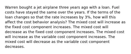 Warren bought a jet airplane three years ago with a loan. Fuel costs have stayed the same over the years. If the terms of the loan changes so that the rate increases by 3%, how will this affect the cost behavior analysis? The mixed cost will increase as the fixed cost component increases. The mixed cost will decrease as the fixed cost component increases. The mixed cost will increase as the variable cost component increases. The mixed cost will decrease as the variable cost component decreases.