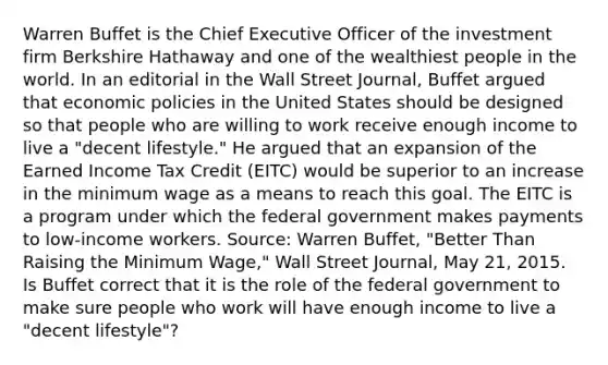 Warren Buffet is the Chief Executive Officer of the investment firm Berkshire Hathaway and one of the wealthiest people in the world. In an editorial in the Wall Street Journal​, Buffet argued that economic policies in the United States should be designed so that people who are willing to work receive enough income to live a​ "decent lifestyle." He argued that an expansion of the Earned Income Tax Credit​ (EITC) would be superior to an increase in the minimum wage as a means to reach this goal. The EITC is a program under which the federal government makes payments to​ low-income workers. ​Source: Warren​ Buffet, "Better Than Raising the Minimum​ Wage," Wall Street Journal​, May​ 21, 2015. Is Buffet correct that it is the role of the federal government to make sure people who work will have enough income to live a​ "decent lifestyle"?