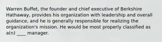 Warren Buffet, the founder and chief executive of Berkshire Hathaway, provides his organization with leadership and overall guidance, and he is generally responsible for realizing the organization's mission. He would be most properly classified as a(n) ____ manager.