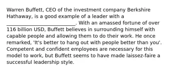 Warren Buffett, CEO of the investment company Berkshire Hathaway, is a good example of a leader with a ____________________________. With an amassed fortune of over 116 billion USD, Buffett believes in surrounding himself with capable people and allowing them to do their work. He once remarked, 'It's better to hang out with people better than you'. Competent and confident employees are necessary for this model to work, but Buffett seems to have made laissez-faire a successful leadership style.