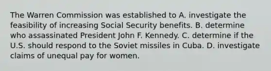 The Warren Commission was established to A. investigate the feasibility of increasing Social Security benefits. B. determine who assassinated President John F. Kennedy. C. determine if the U.S. should respond to the Soviet missiles in Cuba. D. investigate claims of unequal pay for women.