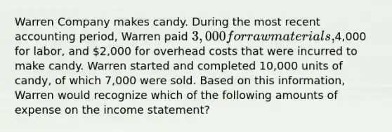 Warren Company makes candy. During the most recent accounting period, Warren paid 3,000 for raw materials,4,000 for labor, and 2,000 for overhead costs that were incurred to make candy. Warren started and completed 10,000 units of candy, of which 7,000 were sold. Based on this information, Warren would recognize which of the following amounts of expense on the income statement?