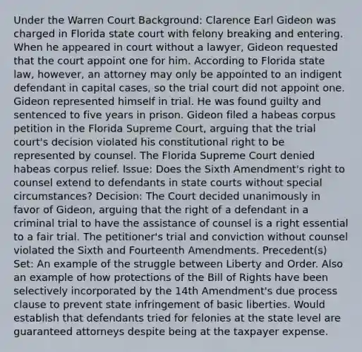 Under the Warren Court Background: Clarence Earl Gideon was charged in Florida state court with felony breaking and entering. When he appeared in court without a lawyer, Gideon requested that the court appoint one for him. According to Florida state law, however, an attorney may only be appointed to an indigent defendant in capital cases, so the trial court did not appoint one. Gideon represented himself in trial. He was found guilty and sentenced to five years in prison. Gideon filed a habeas corpus petition in the Florida Supreme Court, arguing that the trial court's decision violated his constitutional right to be represented by counsel. The Florida Supreme Court denied habeas corpus relief. Issue: Does the Sixth Amendment's right to counsel extend to defendants in state courts without special circumstances? Decision: The Court decided unanimously in favor of Gideon, arguing that the right of a defendant in a criminal trial to have the assistance of counsel is a right essential to a fair trial. The petitioner's trial and conviction without counsel violated the Sixth and Fourteenth Amendments. Precedent(s) Set: An example of the struggle between Liberty and Order. Also an example of how protections of the Bill of Rights have been selectively incorporated by the 14th Amendment's due process clause to prevent state infringement of basic liberties. Would establish that defendants tried for felonies at the state level are guaranteed attorneys despite being at the taxpayer expense.