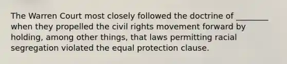 The Warren Court most closely followed the doctrine of ________ when they propelled the civil rights movement forward by holding, among other things, that laws permitting racial segregation violated the equal protection clause.