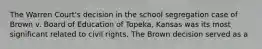 The Warren Court's decision in the school segregation case of Brown v. Board of Education of Topeka, Kansas was its most significant related to civil rights. The Brown decision served as a