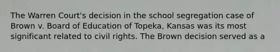 The Warren Court's decision in the school segregation case of Brown v. Board of Education of Topeka, Kansas was its most significant related to civil rights. The Brown decision served as a